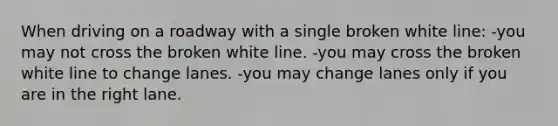 When driving on a roadway with a single broken white line: -you may not cross the broken white line. -you may cross the broken white line to change lanes. -you may change lanes only if you are in the right lane.