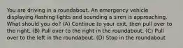 You are driving in a roundabout. An emergency vehicle displaying flashing lights and sounding a siren is approaching. What should you do? (A) Continue to your exit, then pull over to the right. (B) Pull over to the right in the roundabout. (C) Pull over to the left in the roundabout. (D) Stop in the roundabout