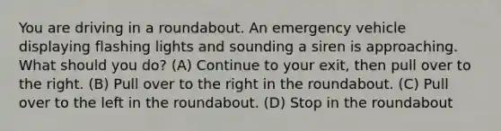 You are driving in a roundabout. An emergency vehicle displaying flashing lights and sounding a siren is approaching. What should you do? (A) Continue to your exit, then pull over to the right. (B) Pull over to the right in the roundabout. (C) Pull over to the left in the roundabout. (D) Stop in the roundabout