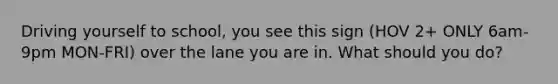 Driving yourself to school, you see this sign (HOV 2+ ONLY 6am-9pm MON-FRI) over the lane you are in. What should you do?
