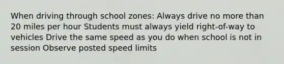 When driving through school zones: Always drive no more than 20 miles per hour Students must always yield right-of-way to vehicles Drive the same speed as you do when school is not in session Observe posted speed limits