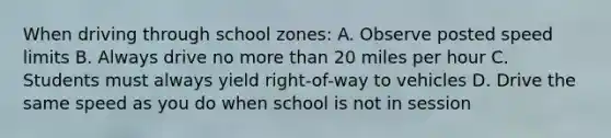 When driving through school zones: A. Observe posted speed limits B. Always drive no more than 20 miles per hour C. Students must always yield right-of-way to vehicles D. Drive the same speed as you do when school is not in session