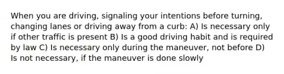 When you are driving, signaling your intentions before turning, changing lanes or driving away from a curb: A) Is necessary only if other traffic is present B) Is a good driving habit and is required by law C) Is necessary only during the maneuver, not before D) Is not necessary, if the maneuver is done slowly