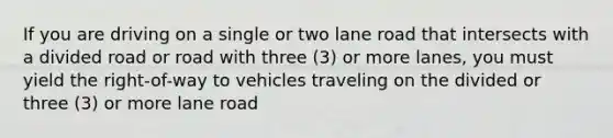 If you are driving on a single or two lane road that intersects with a divided road or road with three (3) or more lanes, you must yield the right-of-way to vehicles traveling on the divided or three (3) or more lane road