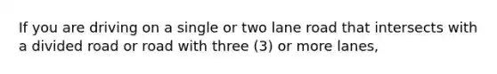 If you are driving on a single or two lane road that intersects with a divided road or road with three (3) or more lanes,