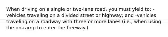 When driving on a single or two-lane road, you must yield to: -vehicles traveling on a divided street or highway; and -vehicles traveling on a roadway with three or more lanes (i.e., when using the on-ramp to enter the freeway.)