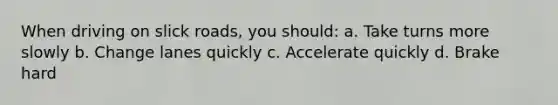 When driving on slick roads, you should: a. Take turns more slowly b. Change lanes quickly c. Accelerate quickly d. Brake hard