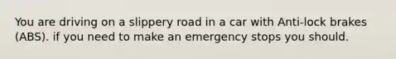 You are driving on a slippery road in a car with Anti-lock brakes (ABS). if you need to make an emergency stops you should.