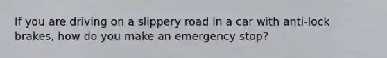 If you are driving on a slippery road in a car with anti-lock brakes, how do you make an emergency stop?