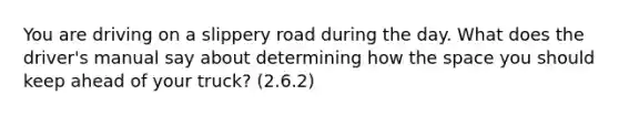 You are driving on a slippery road during the day. What does the driver's manual say about determining how the space you should keep ahead of your truck? (2.6.2)