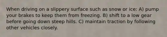 When driving on a slippery surface such as snow or ice: A) pump your brakes to keep them from freezing. B) shift to a low gear before going down steep hills. C) maintain traction by following other vehicles closely.