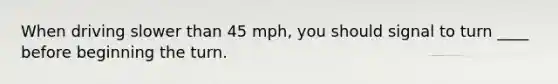 When driving slower than 45 mph, you should signal to turn ____ before beginning the turn.