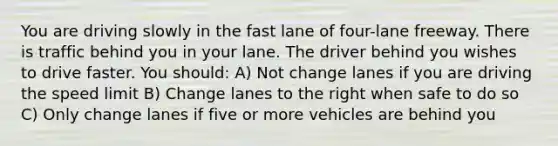 You are driving slowly in the fast lane of four-lane freeway. There is traffic behind you in your lane. The driver behind you wishes to drive faster. You should: A) Not change lanes if you are driving the speed limit B) Change lanes to the right when safe to do so C) Only change lanes if five or more vehicles are behind you