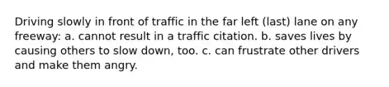 Driving slowly in front of traffic in the far left (last) lane on any freeway: a. cannot result in a traffic citation. b. saves lives by causing others to slow down, too. c. can frustrate other drivers and make them angry.