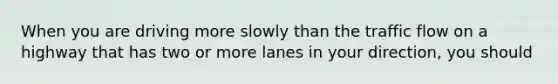 When you are driving more slowly than the traffic flow on a highway that has two or more lanes in your direction, you should