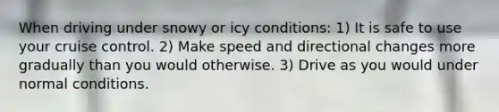 When driving under snowy or icy conditions: 1) It is safe to use your cruise control. 2) Make speed and directional changes more gradually than you would otherwise. 3) Drive as you would under normal conditions.