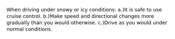 When driving under snowy or icy conditions: a.)It is safe to use cruise control. b.)Make speed and directional changes more gradually than you would otherwise. c.)Drive as you would under normal conditions.