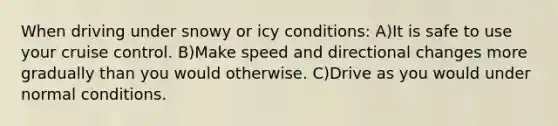 When driving under snowy or icy conditions: A)It is safe to use your cruise control. B)Make speed and directional changes more gradually than you would otherwise. C)Drive as you would under normal conditions.