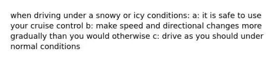 when driving under a snowy or icy conditions: a: it is safe to use your cruise control b: make speed and directional changes more gradually than you would otherwise c: drive as you should under normal conditions