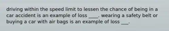 driving within the speed limit to lessen the chance of being in a car accident is an example of loss ____. wearing a safety belt or buying a car with air bags is an example of loss ___.