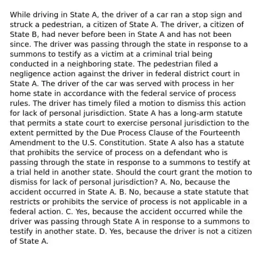 While driving in State A, the driver of a car ran a stop sign and struck a pedestrian, a citizen of State A. The driver, a citizen of State B, had never before been in State A and has not been since. The driver was passing through the state in response to a summons to testify as a victim at a criminal trial being conducted in a neighboring state. The pedestrian filed a negligence action against the driver in federal district court in State A. The driver of the car was served with process in her home state in accordance with the federal service of process rules. The driver has timely filed a motion to dismiss this action for lack of personal jurisdiction. State A has a long-arm statute that permits a state court to exercise personal jurisdiction to the extent permitted by the Due Process Clause of the Fourteenth Amendment to the U.S. Constitution. State A also has a statute that prohibits the service of process on a defendant who is passing through the state in response to a summons to testify at a trial held in another state. Should the court grant the motion to dismiss for lack of personal jurisdiction? A. No, because the accident occurred in State A. B. No, because a state statute that restricts or prohibits the service of process is not applicable in a federal action. C. Yes, because the accident occurred while the driver was passing through State A in response to a summons to testify in another state. D. Yes, because the driver is not a citizen of State A.