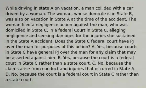 While driving in state A on vacation, a man collided with a car driven by a woman. The woman, whose domicile is in State B, was also on vacation in State A at the time of the accident. The woman filed a negligence action against the man, who was domiciled in State C, in a federal Court in State C, alleging negligence and seeking damages for the injuries she sustained in the State A accident. Does the State C federal court have PJ over the man for purposes of this action? A. Yes, because courts in State C have general PJ over the man for any claim that may be asserted against him. B. Yes, because the court is a federal court in State C rather than a state court. C. No, because the claims arise from conduct and injuries that occurred in State A. D. No, because the court is a federal court in State C rather than a state court.