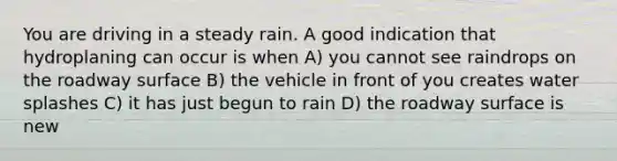 You are driving in a steady rain. A good indication that hydroplaning can occur is when A) you cannot see raindrops on the roadway surface B) the vehicle in front of you creates water splashes C) it has just begun to rain D) the roadway surface is new