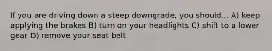 If you are driving down a steep downgrade, you should... A) keep applying the brakes B) turn on your headlights C) shift to a lower gear D) remove your seat belt