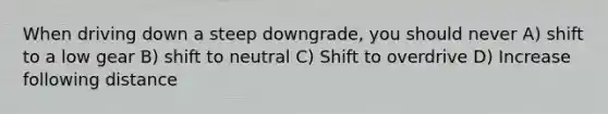 When driving down a steep downgrade, you should never A) shift to a low gear B) shift to neutral C) Shift to overdrive D) Increase following distance