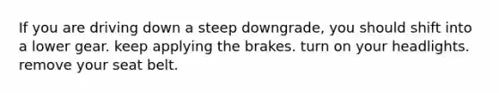 If you are driving down a steep downgrade, you should shift into a lower gear. keep applying the brakes. turn on your headlights. remove your seat belt.