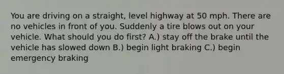 You are driving on a straight, level highway at 50 mph. There are no vehicles in front of you. Suddenly a tire blows out on your vehicle. What should you do first? A.) stay off the brake until the vehicle has slowed down B.) begin light braking C.) begin emergency braking