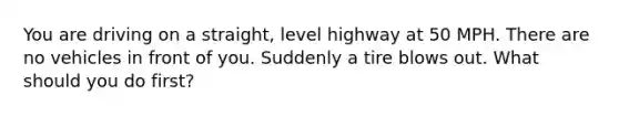 You are driving on a straight, level highway at 50 MPH. There are no vehicles in front of you. Suddenly a tire blows out. What should you do first?