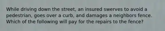 While driving down the street, an insured swerves to avoid a pedestrian, goes over a curb, and damages a neighbors fence. Which of the following will pay for the repairs to the fence?