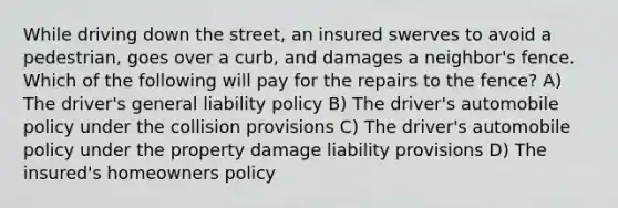 While driving down the street, an insured swerves to avoid a pedestrian, goes over a curb, and damages a neighbor's fence. Which of the following will pay for the repairs to the fence? A) The driver's general liability policy B) The driver's automobile policy under the collision provisions C) The driver's automobile policy under the property damage liability provisions D) The insured's homeowners policy