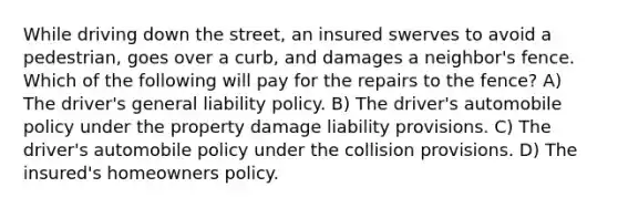 While driving down the street, an insured swerves to avoid a pedestrian, goes over a curb, and damages a neighbor's fence. Which of the following will pay for the repairs to the fence? A) The driver's general liability policy. B) The driver's automobile policy under the property damage liability provisions. C) The driver's automobile policy under the collision provisions. D) The insured's homeowners policy.