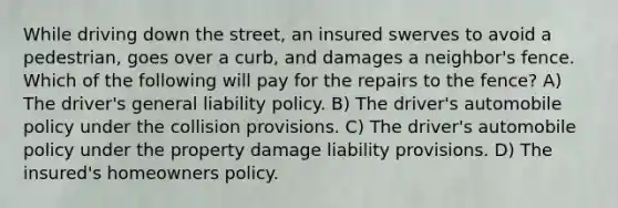 While driving down the street, an insured swerves to avoid a pedestrian, goes over a curb, and damages a neighbor's fence. Which of the following will pay for the repairs to the fence? A) The driver's general liability policy. B) The driver's automobile policy under the collision provisions. C) The driver's automobile policy under the property damage liability provisions. D) The insured's homeowners policy.