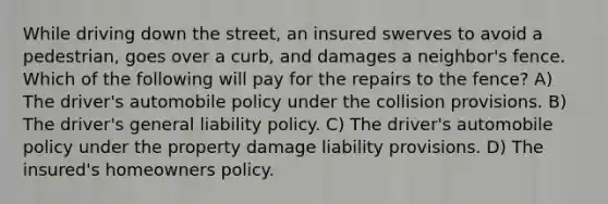 While driving down the street, an insured swerves to avoid a pedestrian, goes over a curb, and damages a neighbor's fence. Which of the following will pay for the repairs to the fence? A) The driver's automobile policy under the collision provisions. B) The driver's general liability policy. C) The driver's automobile policy under the property damage liability provisions. D) The insured's homeowners policy.