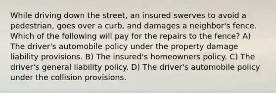 While driving down the street, an insured swerves to avoid a pedestrian, goes over a curb, and damages a neighbor's fence. Which of the following will pay for the repairs to the fence? A) The driver's automobile policy under the property damage liability provisions. B) The insured's homeowners policy. C) The driver's general liability policy. D) The driver's automobile policy under the collision provisions.