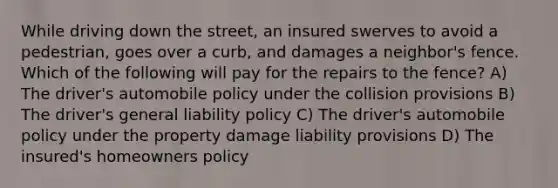 While driving down the street, an insured swerves to avoid a pedestrian, goes over a curb, and damages a neighbor's fence. Which of the following will pay for the repairs to the fence? A) The driver's automobile policy under the collision provisions B) The driver's general liability policy C) The driver's automobile policy under the property damage liability provisions D) The insured's homeowners policy