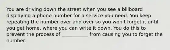 You are driving down the street when you see a billboard displaying a phone number for a service you need. You keep repeating the number over and over so you won't forget it until you get home, where you can write it down. You do this to prevent the process of ___________ from causing you to forget the number.