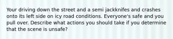 Your driving down the street and a semi jackknifes and crashes onto its left side on icy road conditions. Everyone's safe and you pull over. Describe what actions you should take if you determine that the scene is unsafe?