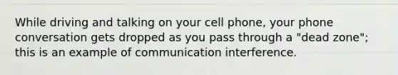 While driving and talking on your cell phone, your phone conversation gets dropped as you pass through a "dead zone"; this is an example of communication interference.