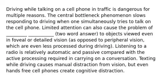 Driving while talking on a cell phone in traffic is dangerous for multiple reasons. The central bottleneck phenomenon slows responding to driving when one simultaneously tries to talk on the cell phone. Limited attention can also cause the problem of _________ ___________ (two word answer) to objects viewed even in foveal or detailed vision (as opposed to peripheral vision, which are even less processed during driving). Listening to a radio is relatively automatic and passive compared with the active processing required in carrying on a conversation. Texting while driving causes manual distraction from vision, but even hands free cell phones create cognitive distraction.