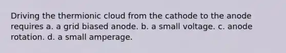 Driving the thermionic cloud from the cathode to the anode requires a. a grid biased anode. b. a small voltage. c. anode rotation. d. a small amperage.