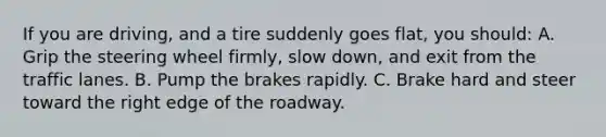 If you are driving, and a tire suddenly goes flat, you should: A. Grip the steering wheel firmly, slow down, and exit from the traffic lanes. B. Pump the brakes rapidly. C. Brake hard and steer toward the right edge of the roadway.