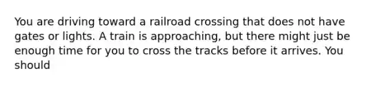 You are driving toward a railroad crossing that does not have gates or lights. A train is approaching, but there might just be enough time for you to cross the tracks before it arrives. You should