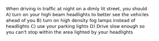 When driving in traffic at night on a dimly lit street, you should A) turn on your high beam headlights to better see the vehicles ahead of you B) turn on high density fog lamps instead of headlights C) use your parking lights D) Drive slow enough so you can't stop within the area lighted by your headlights