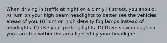 When driving in traffic at night on a dimly lit street, you should: A) Turn on your high beam headlights to better see the vehicles ahead of you. B) Turn on high density fog lamps instead of headlights. C) Use your parking lights. D) Drive slow enough so you can stop within the area lighted by your headlights.