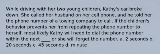 While driving with her two young children, Kathy's car broke down. She called her husband on her cell phone, and he told her the phone number of a towing company to call. If the children's behavior prevents her from repeating the phone number to herself, most likely Kathy will need to dial the phone number within the next ____ or she will forget the number. a. 2 seconds b. 20 seconds c. 45 seconds d. minute