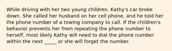 While driving with her two young children, Kathy's car broke down. She called her husband on her cell phone, and he told her the phone number of a towing company to call. If the children's behavior prevents her from repeating the phone number to herself, most likely Kathy will need to dial the phone number within the next _____ or she will forget the number.